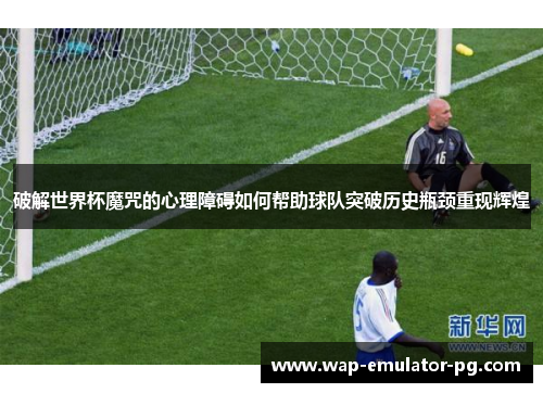 破解世界杯魔咒的心理障碍如何帮助球队突破历史瓶颈重现辉煌
