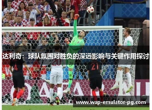 达利奇：球队氛围对胜负的深远影响与关键作用探讨