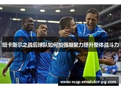 纽卡斯尔之战后球队如何加强凝聚力提升整体战斗力