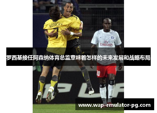 罗西基接任阿森纳体育总监意味着怎样的未来发展和战略布局 罗西基接任阿森纳体育总监意味着怎样的未来发展和战略布局