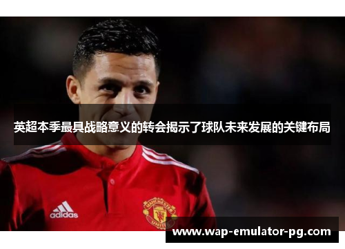 英超本季最具战略意义的转会揭示了球队未来发展的关键布局 英超本季最具战略意义的转会揭示了球队未来发展的关键布局