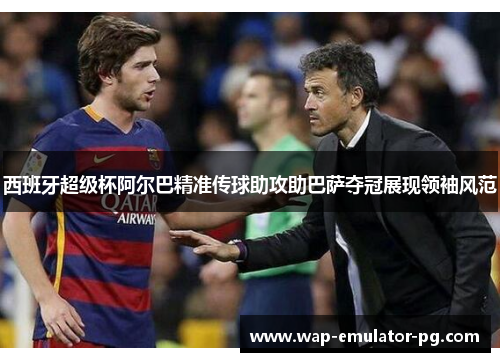 西班牙超级杯阿尔巴精准传球助攻助巴萨夺冠展现领袖风范
