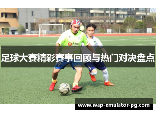 足球大赛精彩赛事回顾与热门对决盘点 足球大赛精彩赛事回顾与热门对决盘点
