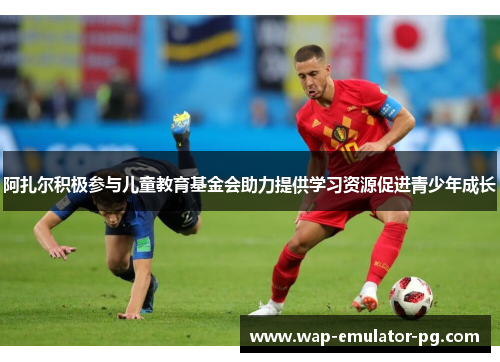 阿扎尔积极参与儿童教育基金会助力提供学习资源促进青少年成长