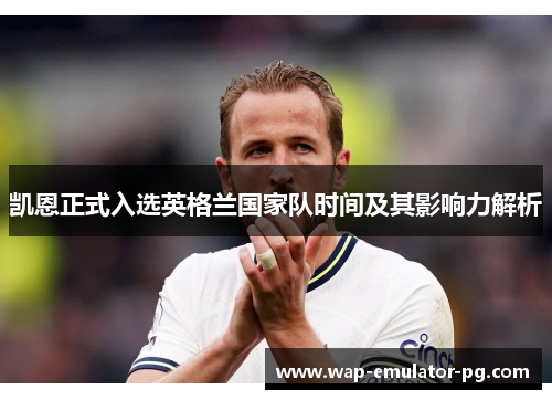 凯恩正式入选英格兰国家队时间及其影响力解析 凯恩正式入选英格兰国家队时间及其影响力解析
