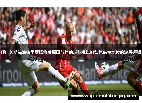 拜仁长期统治德甲赛场背后原因与其他球队难以撼动其霸主地位的深层逻辑