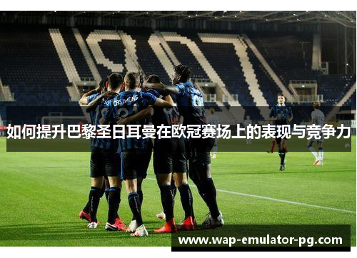 如何提升巴黎圣日耳曼在欧冠赛场上的表现与竞争力 如何提升巴黎圣日耳曼在欧冠赛场上的表现与竞争力