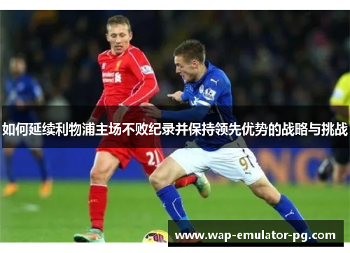 如何延续利物浦主场不败纪录并保持领先优势的战略与挑战 如何延续利物浦主场不败纪录并保持领先优势的战略与挑战